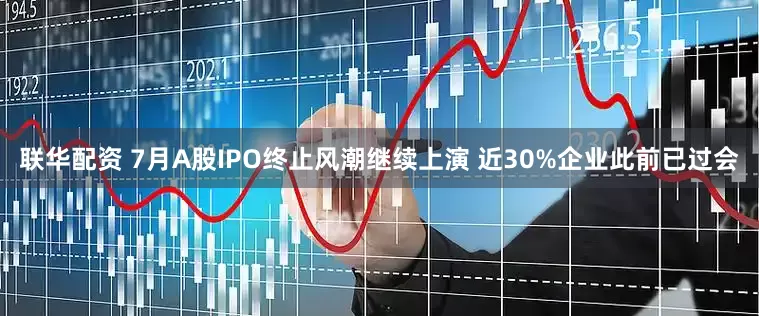 联华配资 7月A股IPO终止风潮继续上演 近30%企业此前已过会