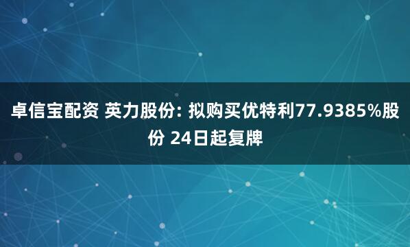 卓信宝配资 英力股份: 拟购买优特利77.9385%股份 24日起复牌