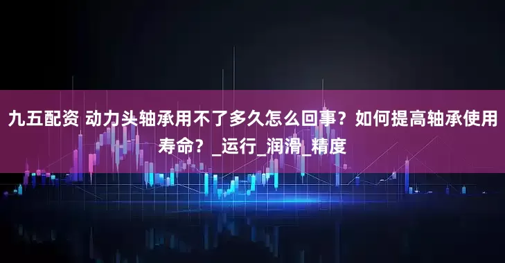 九五配资 动力头轴承用不了多久怎么回事？如何提高轴承使用寿命？_运行_润滑_精度