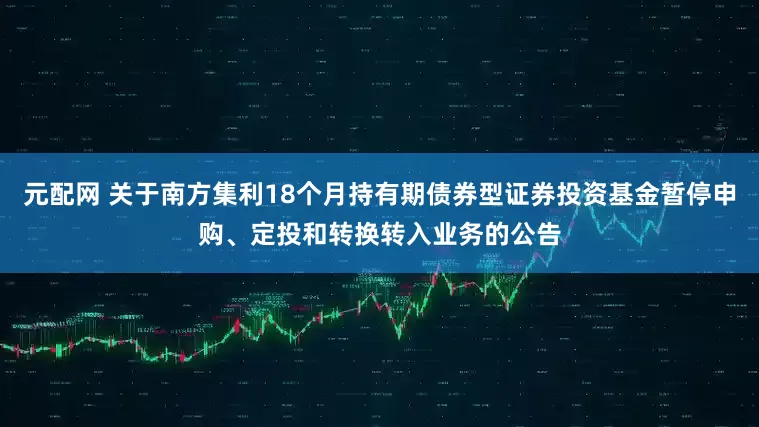 元配网 关于南方集利18个月持有期债券型证券投资基金暂停申购、定投和转换转入业务的公告