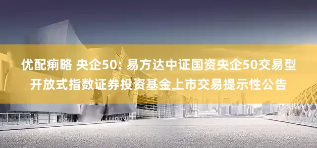 优配痢略 央企50: 易方达中证国资央企50交易型开放式指数证券投资基金上市交易提示性公告