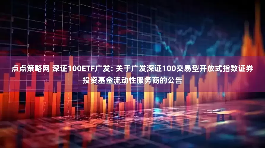 点点策略网 深证100ETF广发: 关于广发深证100交易型开放式指数证券投资基金流动性服务商的公告