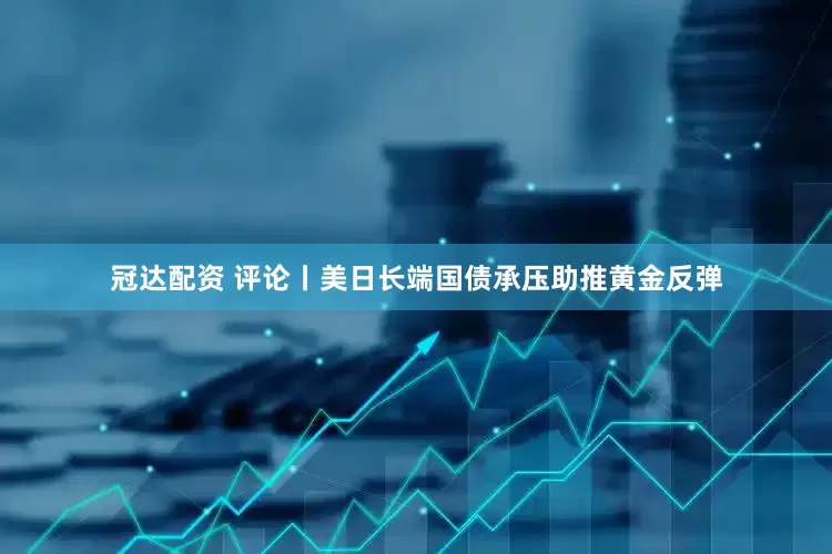 冠达配资 评论丨美日长端国债承压助推黄金反弹