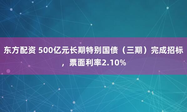 东方配资 500亿元长期特别国债（三期）完成招标，票面利率2.10%