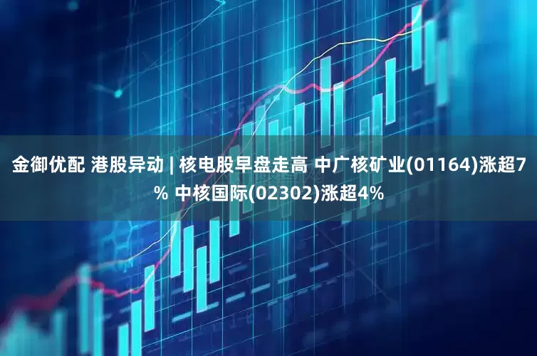 金御优配 港股异动 | 核电股早盘走高 中广核矿业(01164)涨超7% 中核国际(02302)涨超4%