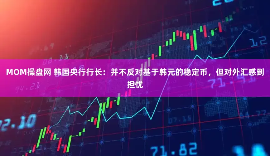 MOM操盘网 韩国央行行长：并不反对基于韩元的稳定币，但对外汇感到担忧