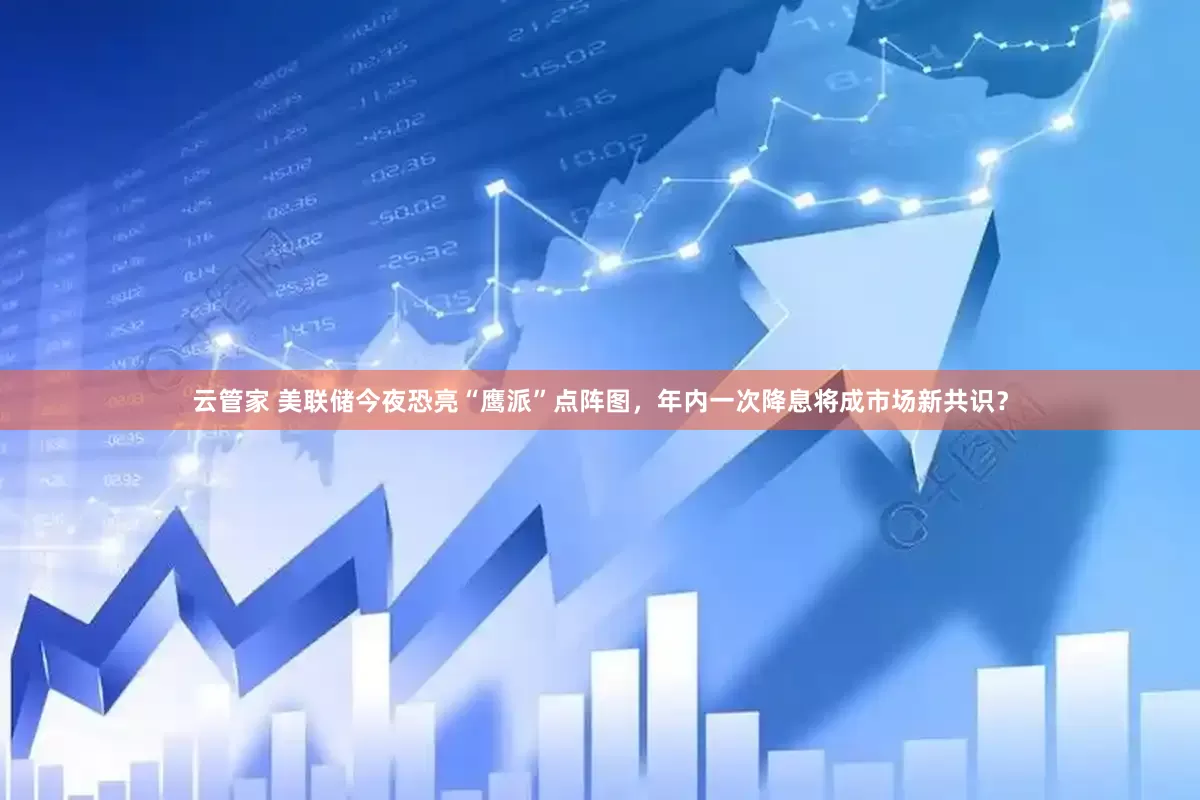 云管家 美联储今夜恐亮“鹰派”点阵图，年内一次降息将成市场新共识？