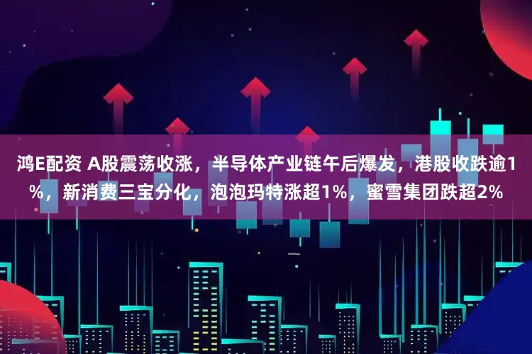 鸿E配资 A股震荡收涨，半导体产业链午后爆发，港股收跌逾1%，新消费三宝分化，泡泡玛特涨超1%，蜜雪集团跌超2%
