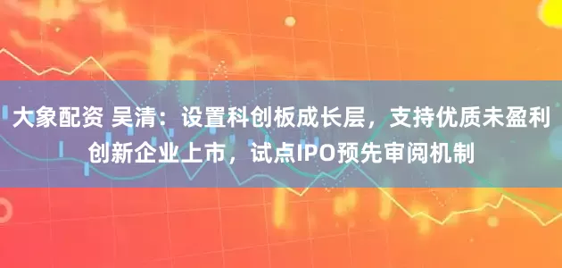 大象配资 吴清：设置科创板成长层，支持优质未盈利创新企业上市，试点IPO预先审阅机制