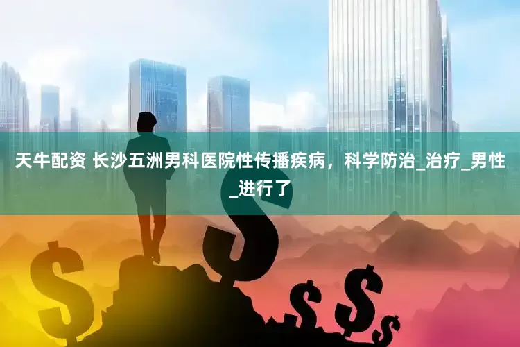 天牛配资 长沙五洲男科医院性传播疾病，科学防治_治疗_男性_进行了