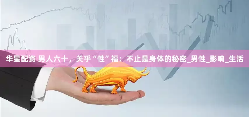 华星配资 男人六十，关乎“性”福：不止是身体的秘密_男性_影响_生活