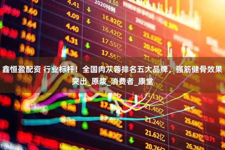 鑫恒盈配资 行业标杆！全国肉苁蓉排名五大品牌，强筋健骨效果突出_原浆_消费者_康堂