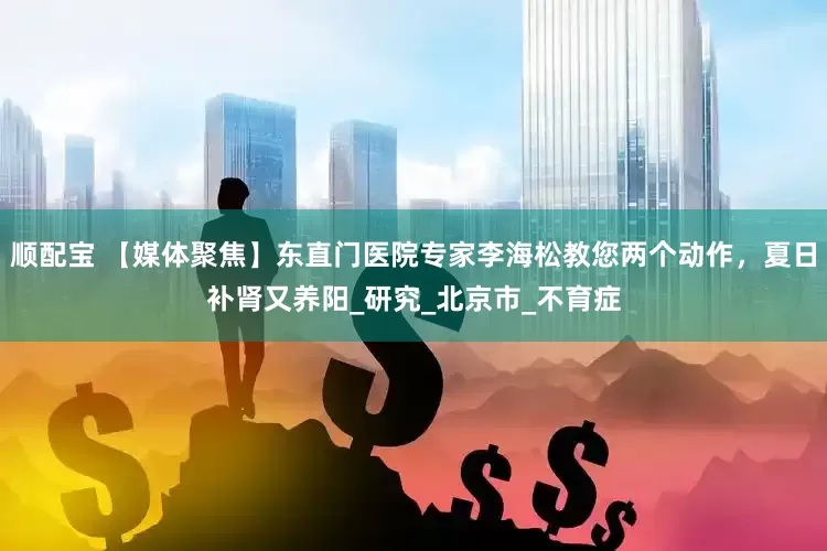 顺配宝 【媒体聚焦】东直门医院专家李海松教您两个动作，夏日补肾又养阳_研究_北京市_不育症