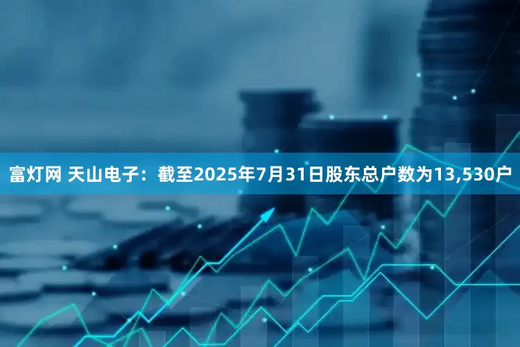 富灯网 天山电子：截至2025年7月31日股东总户数为13,530户