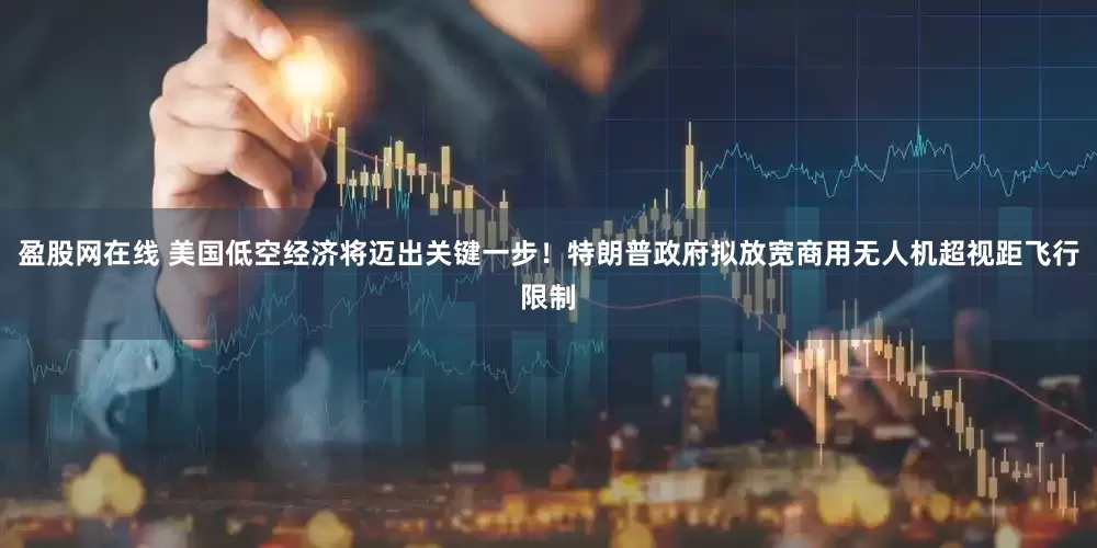 盈股网在线 美国低空经济将迈出关键一步！特朗普政府拟放宽商用无人机超视距飞行限制