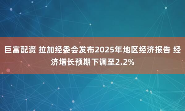 巨富配资 拉加经委会发布2025年地区经济报告 经济增长预期下调至2.2%
