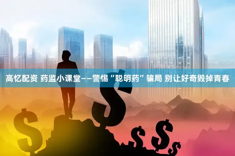 高忆配资 药监小课堂——警惕“聪明药”骗局 别让好奇毁掉青春