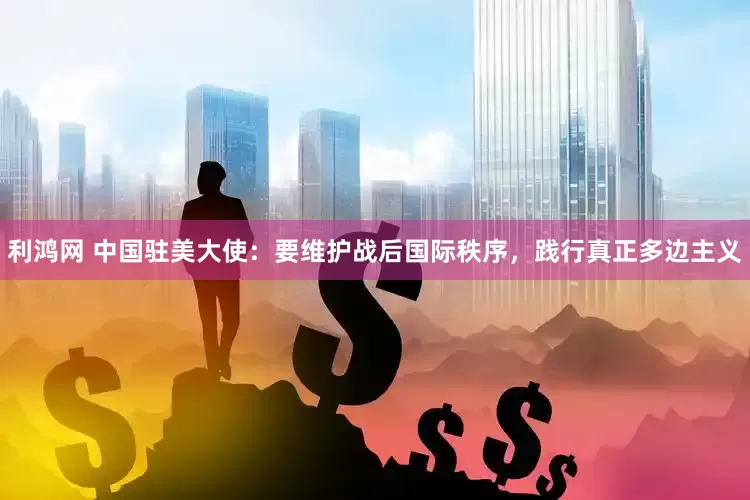 利鸿网 中国驻美大使：要维护战后国际秩序，践行真正多边主义