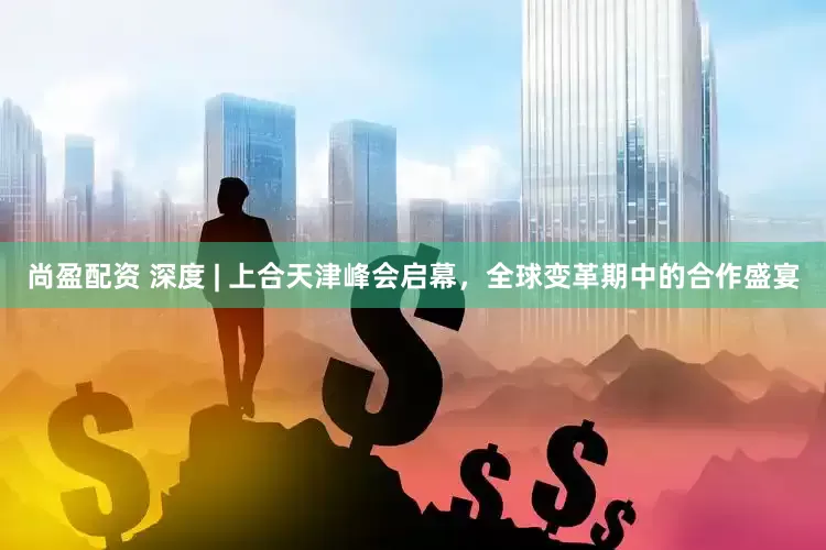 尚盈配资 深度 | 上合天津峰会启幕，全球变革期中的合作盛宴