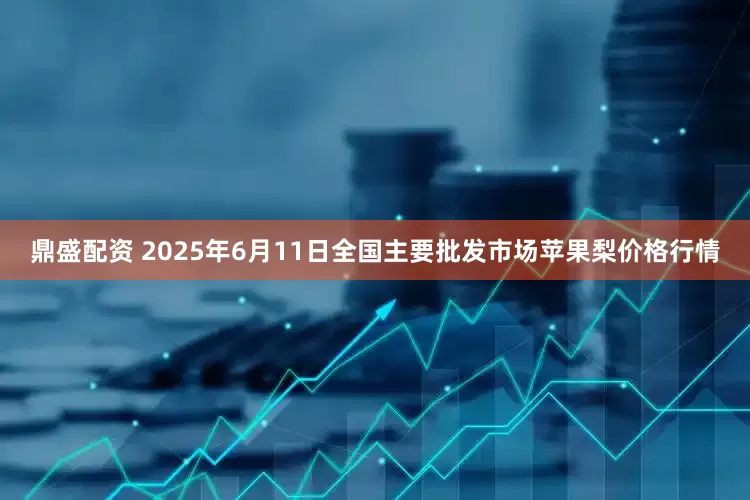 鼎盛配资 2025年6月11日全国主要批发市场苹果梨价格行情