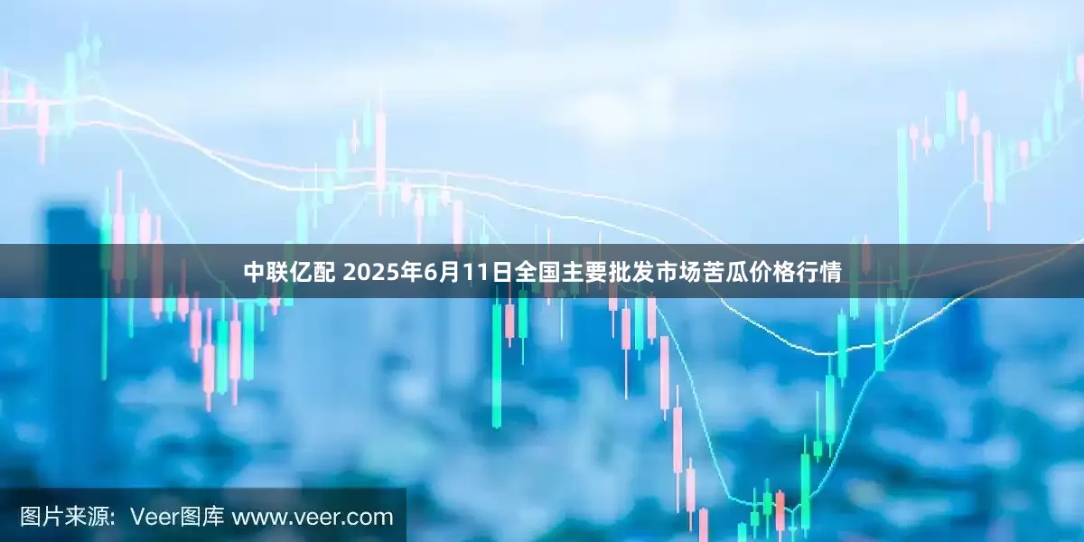 中联亿配 2025年6月11日全国主要批发市场苦瓜价格行情