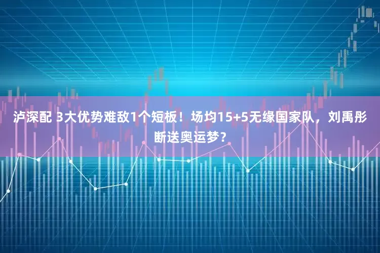 泸深配 3大优势难敌1个短板！场均15+5无缘国家队，刘禹彤断送奥运梦？