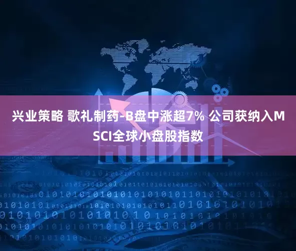 兴业策略 歌礼制药-B盘中涨超7% 公司获纳入MSCI全球小盘股指数