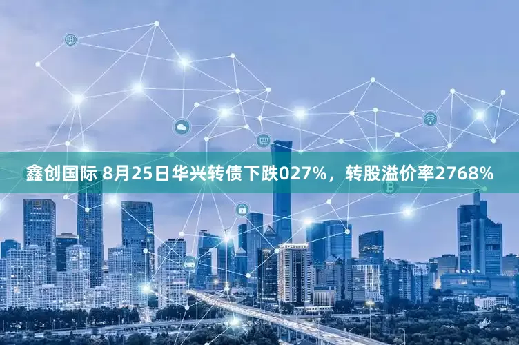 鑫创国际 8月25日华兴转债下跌027%,转股溢价率2768%