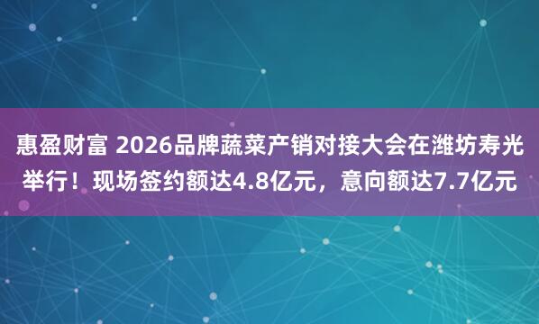 惠盈财富 2026品牌蔬菜产销对接大会在潍坊寿光举行！现场签约额达4.8亿元，意向额达7.7亿元
