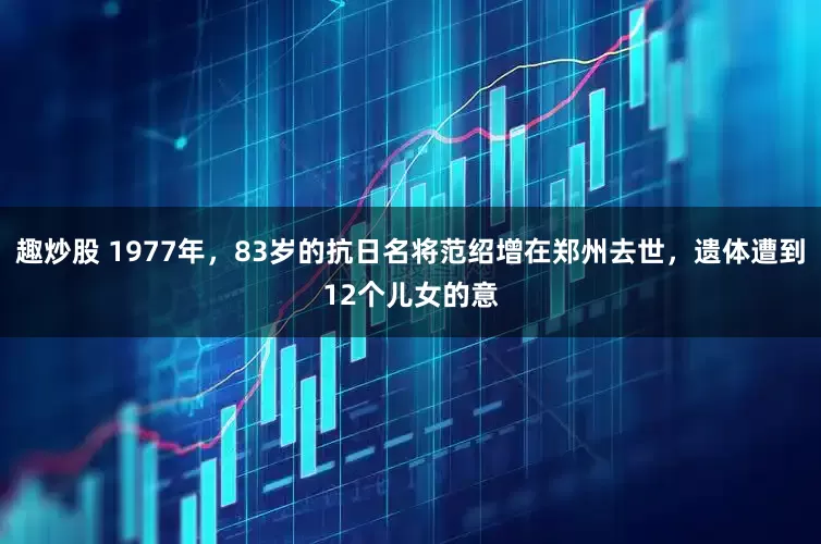 趣炒股 1977年，83岁的抗日名将范绍增在郑州去世，遗体遭到12个儿女的意
