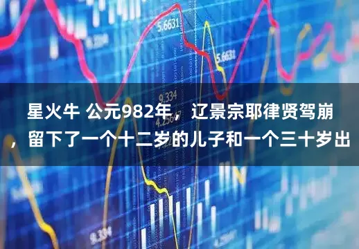 星火牛 公元982年,辽景宗耶律贤驾崩,留下了一个十二岁的儿子和一个三十岁出