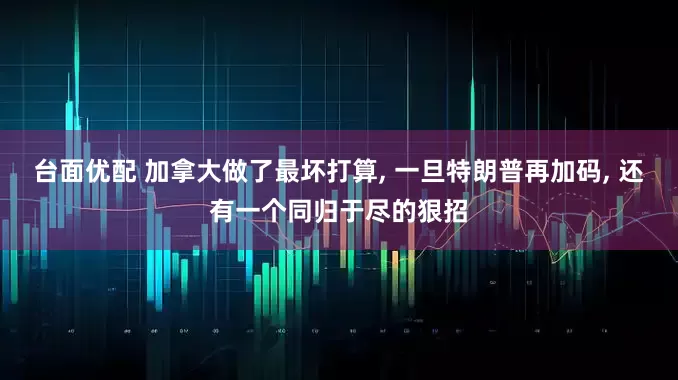 台面优配 加拿大做了最坏打算, 一旦特朗普再加码, 还有一个同归于尽的狠招